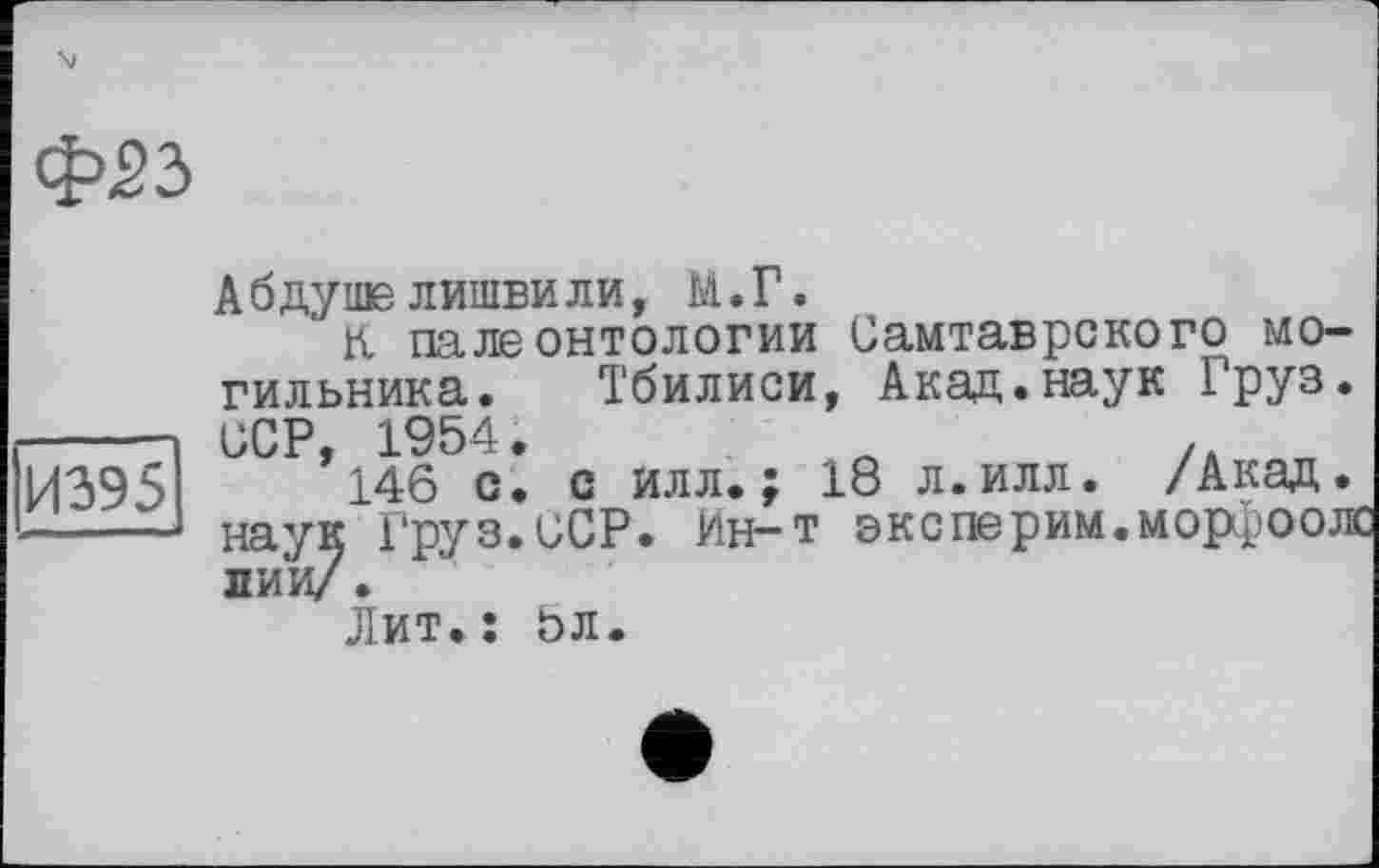 ﻿tps з
И395
A б ду me лишби ли, М. Г.
к палеонтологии Самтаврского могильника. Тбилиси, Акад.наук РРУ3« ССР 1954.
’146 с. с илл.; 18 л.илл. /Акад.
наук Груз.ССР. Ин-т оксперим.морроож лии/.
Лит.: 5л.